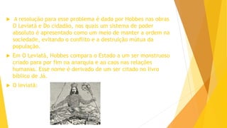 A resolução para esse problema é dado por Hobbes nas obras
O Leviatã e Do cidadão, nos quais um sistema de poder
absoluto é apresentado como um meio de manter a ordem na
sociedade, evitando o conflito e a destruição mútua da
população.
 Em O Leviatã, Hobbes compara o Estado a um ser monstruoso
criado para por fim na anarquia e ao caos nas relações
humanas. Esse nome é derivado de um ser citado no livro
bíblico de Jó.
 O leviatã:
 