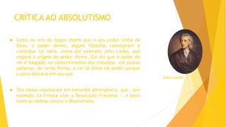 CRÍTICA AO ABSOLUTISMO
 Como os reis da época dizem que o seu poder vinha de
Deus, o poder divino, alguns filósofos começaram a
contestar tal ideia, como por exemplo John Locke, que
negava a origem do poder divino. Ele diz que o poder do
rei é baseado no consentimento dos cidadãos, em outras
palavras, de certa forma, o rei só tinha tal poder porque
o povo deixava em seu uso.
 Tais ideias resultaram em tamanha abrangência, que - por
exemplo na França com a Revolução Francesa -, o povo
tomo as rédeas contra o Absolutismo.
John Locke
 
