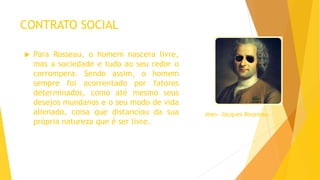 CONTRATO SOCIAL
 Para Rosseau, o homem nascera livre,
mas a sociedade e tudo ao seu redor o
corrompera. Sendo assim, o homem
sempre foi acorrentado por fatores
determinados, como até mesmo seus
desejos mundanos e o seu modo de vida
alienado, coisa que distanciou da sua
própria natureza que é ser livre.
Jean- Jacques Rousseau
 