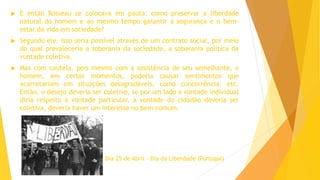  E então Rosseau se colocava em pauta: como preservar a liberdade
natural do homem e ao mesmo tempo garantir a segurança e o bem-
estar da vida em sociedade?
 Segundo ele, isso seria possível através de um contrato social, por meio
do qual prevaleceria a soberania da sociedade, a soberania política da
vontade coletiva.
 Mas com cautela, pois mesmo com a assistência de seu semelhante, o
homem, em certos momentos, poderia causar sentimentos que
acarretariam em situações desagradáveis, como concorrência, etc.
Então, o desejo deveria ser coletivo, se por um lado a vontade individual
diria respeito à vontade particular, a vontade do cidadão deveria ser
coletiva, deveria haver um interesse no bem comum.
Dia 25 de Abril - Dia da Liberdade (Portugal)
 