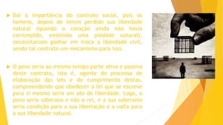  Daí a importância do contrato social, pois os
homens, depois de terem perdido sua liberdade
natural (quando o coração ainda não havia
corrompido, existindo uma piedade natural),
necessitariam ganhar em troca a liberdade civil,
sendo tal contrato um mecanismo para isso.
 O povo seria ao mesmo tempo parte ativa e passiva
deste contrato, isto é, agente do processo de
elaboração das leis e de cumprimento destas,
compreendendo que obedecer a lei que se escreve
para si mesmo seria um ato de liberdade. Logo, o
povo seria soberano e não o rei, e a sua soberania
seria condição para a sua libertação e a volta para
a sua liberdade natural.
 