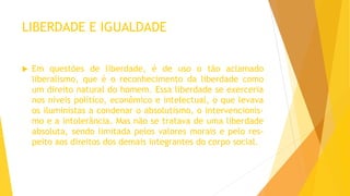 LIBERDADE E IGUALDADE
 Em questões de liberdade, é de uso o tão aclamado
liberalismo, que é o reconhecimento da liberdade como
um direito natural do homem. Essa liberdade se exerceria
nos níveis político, econômico e intelectual, o que levava
os iluministas a condenar o absolutismo, o intervencionis-
mo e a intolerância. Mas não se tratava de uma liberdade
absoluta, sendo limitada pelos valores morais e pelo res-
peito aos direitos dos demais integrantes do corpo social.
 