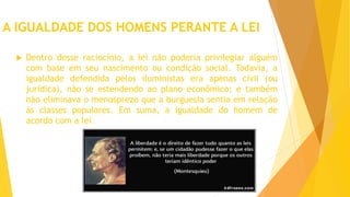 A IGUALDADE DOS HOMENS PERANTE A LEI
 Dentro desse raciocínio, a lei não poderia privilegiar alguém
com base em seu nascimento ou condição social. Todavia, a
igualdade defendida pelos iluministas era apenas civil (ou
jurídica), não se estendendo ao plano econômico; e também
não eliminava o menosprezo que a burguesia sentia em relação
às classes populares. Em suma, a igualdade do homem de
acordo com a lei.
 