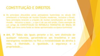 CONSTITUIÇÃO E DIREITOS
 Os princípios discutidos pelos pensadores iluministas no século XIX
orientaram a formação de muitos Estados modernos, inclusive o Brasil.
Seus princípios levaram a criações de muitas constituições ao redor do
mundo - inclusive a nossa -, e que é de uso até então. Como exemplo de
um artigo da CONSTITUIÇÃO DA REPÚBLICA FEDERATIVA DO BRASIL DE
1988, que leva como fardo as ideias apresentadas na época iluminista:
 Art. 5º Todos são iguais perante a lei, sem distinção de
qualquer natureza, garantindo-se aos brasileiros e aos
estrangeiros residentes no País a inviolabilidade do direito à
vida, à liberdade, à igualdade, à segurança e à
propriedade...
 