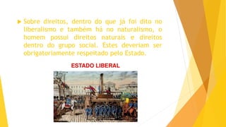  Sobre direitos, dentro do que já foi dito no
liberalismo e também há no naturalismo, o
homem possui direitos naturais e direitos
dentro do grupo social. Estes deveriam ser
obrigatoriamente respeitado pelo Estado.
 