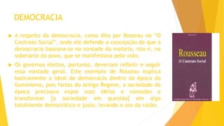 DEMOCRACIA
 A respeito da democracia, como dito por Rosseau no “O
Contrato Social”, onde ele defende a concepção de que a
democracia baseava-se na vontade da maioria, isto é, na
soberania do povo, que se manifestava pelo voto.
 Os governos eleitos, portanto, deveriam refletir e seguir
essa vontade geral. Este exemplo de Rosseau explica
basicamente o ideal de democracia dentro da época do
Iluminismo, pois fartos do Antigo Regime, a sociedade da
época precisava expor suas ideias e vontades e
transformar [a sociedade em questão] em algo
totalmente democrático e justo, levando o uso da razão.
 