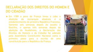 DECLARAÇÃO DOS DIREITOS DO HOMEM E
DO CIDADÃO
 Em 1789 o povo de França levou a cabo a
abolição da monarquia absoluta e o
estabelecimento da primeira República Francesa.
Somente seis semanas depois do assalto à
Bastilha, e apenas três semanas depois da
abolição do feudalismo, a Declaração dos
Direitos do Homem e do Cidadão foi adotada
pela Assembleia Constituinte Nacional como o
primeiro passo para o escrito de uma
constituição para a República da França.
 
