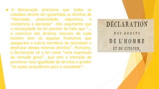  A Declaração proclama que todos os
cidadãos devem ter garantidos os direitos de
“liberdade, propriedade, segurança, e
resistência à opressão”. Isto argumenta que
a necessidade da lei provém do fato que “…
o exercício dos direitos naturais de cada
homem tem só aquelas fronteiras que
asseguram a outros membros da sociedade o
desfrutar destes mesmos direitos”. Portanto,
a Declaração vê a lei como “uma expressão
da vontade geral”, que tem a intenção de
promover esta igualdade de direitos e proibir
“só ações prejudiciais para a sociedade”.
 