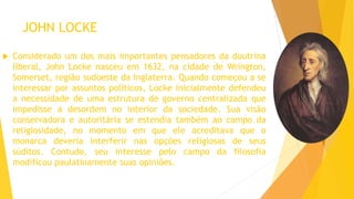 JOHN LOCKE
 Considerado um dos mais importantes pensadores da doutrina
liberal, John Locke nasceu em 1632, na cidade de Wrington,
Somerset, região sudoeste da Inglaterra. Quando começou a se
interessar por assuntos políticos, Locke inicialmente defendeu
a necessidade de uma estrutura de governo centralizada que
impedisse a desordem no interior da sociedade. Sua visão
conservadora e autoritária se estendia também ao campo da
religiosidade, no momento em que ele acreditava que o
monarca deveria interferir nas opções religiosas de seus
súditos. Contudo, seu interesse pelo campo da filosofia
modificou paulatinamente suas opiniões.
 