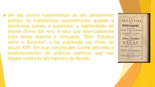  Um dos pontos fundamentais de seu pensamento
político se transformou sensivelmente quando o
intelectual passou a questionar a legitimidade do
direito divino dos reis. A obra que essencialmente
trata desse assunto é intitulada “Dois Tratados
sobre o Governo” e foi publicada nos finais do
século XVII. Em suas concepções, Locke defendia o
estabelecimento de práticas políticas que não
fossem contra as leis naturais do mundo.
 