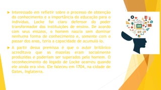  Interessado em refletir sobre o processo de obtenção
do conhecimento e a importância da educação para o
indivíduo, Locke foi claro defensor do poder
transformador das instituições de ensino. De acordo
com seus ensaios, o homem nascia sem dominar
nenhuma forma de conhecimento e, somente com o
passar dos anos, teria a capacidade de acumulá-lo.
 A partir dessa premissa é que o autor britânico
acreditava que as mazelas eram socialmente
produzidas e poderiam ser superadas pelo homem. O
reconhecimento do legado de Locke ocorreu quando
ele ainda era vivo. Ele faleceu em 1704, na cidade de
Oates, Inglaterra.
 