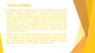 TOMAS HOBBES
 Considerado como um dos teóricos do poder absolutista em vigor
na Idade Moderna, Thomas Hobbes viveu entre 1588 e 1679. Para
Hobbes, o Estado deveria ser a instituição fundamental para
regular as relações humanas, dado o caráter da condição natural
dos homens que os impele à busca do atendimento de seus desejos
de qualquer maneira, a qualquer preço, de forma violenta,
egoísta, isto é, movida por paixões. Afirmava que os homens não
tiram prazer algum da companhia uns dos outros quando não
existe um poder capaz de manter a todos em respeito, pois cada
um pretende que seu companheiro lhe atribua o mesmo valor que
ele atribui a si próprio.
 Dessa forma, tal situação seria propícia para uma luta de todos
contra todos pelo desejo do reconhecimento, pela busca da
preservação da vida e da realização daquilo que o homem (juiz de
suas ações) deseja. Deste ponto de vista surgiria a famosa
expressão de Hobbes: “O homem é o lobo do homem”.
 