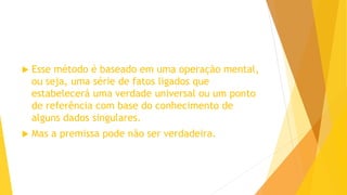  Esse método é baseado em uma operação mental,
ou seja, uma série de fatos ligados que
estabelecerá uma verdade universal ou um ponto
de referência com base do conhecimento de
alguns dados singulares.
 Mas a premissa pode não ser verdadeira.
 