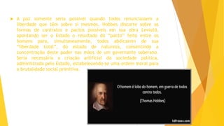  A paz somente seria possível quando todos renunciassem a
liberdade que têm sobre si mesmos. Hobbes discorre sobre as
formas de contratos e pactos possíveis em sua obra Leviatã,
apontando ser o Estado o resultado do “pacto” feito entre os
homens para, simultaneamente, todos abdicarem de sua
“liberdade total”, do estado de natureza, consentindo a
concentração deste poder nas mãos de um governante soberano.
Seria necessária a criação artificial da sociedade política,
administrada pelo Estado, estabelecendo-se uma ordem moral para
a brutalidade social primitiva.
 