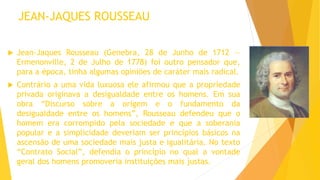 JEAN-JAQUES ROUSSEAU
 Jean-Jaques Rousseau (Genebra, 28 de Junho de 1712 —
Ermenonville, 2 de Julho de 1778) foi outro pensador que,
para a época, tinha algumas opiniões de caráter mais radical.
 Contrário a uma vida luxuosa ele afirmou que a propriedade
privada originava a desigualdade entre os homens. Em sua
obra “Discurso sobre a origem e o fundamento da
desigualdade entre os homens”, Rousseau defendeu que o
homem era corrompido pela sociedade e que a soberania
popular e a simplicidade deveriam ser princípios básicos na
ascensão de uma sociedade mais justa e igualitária. No texto
“Contrato Social”, defendia o princípio no qual a vontade
geral dos homens promoveria instituições mais justas.
 