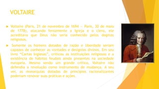 VOLTAIRE
 Voltaire (Paris, 21 de novembro de 1694 — Paris, 30 de maio
de 1778), atacando ferozmente a Igreja e o clero, ele
acreditava que Deus não seria conhecido pelos dogmas
religiosos.
 Somente os homens dotados de razão e liberdade seriam
capazes de conhecer as vontades e desígnios divinos. Em seu
livro “Cartas Inglesas”, criticou as instituições religiosas e a
existência de hábitos feudais ainda presentes na sociedade
europeia. Mesmo sendo um grande crítico, Voltaire não
defendia a revolução como instrumento de mudança. A seu
ver, as monarquias dotadas de princípios racionalizantes
poderiam renovar suas práticas e ações.
 