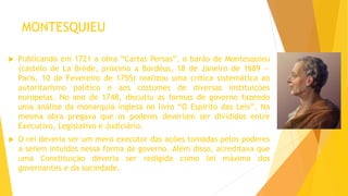 MONTESQUIEU
 Publicando em 1721 a obra “Cartas Persas”, o barão de Montesquieu
(castelo de La Brède, próximo a Bordéus, 18 de Janeiro de 1689 —
Paris, 10 de Fevereiro de 1755) realizou uma crítica sistemática ao
autoritarismo político e aos costumes de diversas instituições
europeias. No ano de 1748, discutiu as formas de governo fazendo
uma análise da monarquia inglesa no livro “O Espírito das Leis”. Na
mesma obra pregava que os poderes deveriam ser divididos entre
Executivo, Legislativo e Judiciário.
 O rei deveria ser um mero executor das ações tomadas pelos poderes
a serem intuídos nessa forma de governo. Além disso, acreditava que
uma Constituição deveria ser redigida como lei máxima dos
governantes e da sociedade.
 