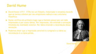 David Hume
 David Hume (1711 –1776) foi um filósofo, historiador e ensaísta escocês
que se tornou célebre por seu empirismo radical e seu ceticismo
filosófico.
 Hume verifica em primeiro lugar que o homem possui por um lado
impressões e por outro ideias. Por impressão, ele entende a sensação
imediata da realidade exterior. Por ideia entende a recordação dessa
sensação.
 Podemos dizer que a impressão sensível é o original e a ideia ou
recordação é a cópia pálida.
David Hume
 