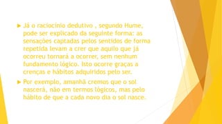  Já o raciocínio dedutivo , segundo Hume,
pode ser explicado da seguinte forma: as
sensações captadas pelos sentidos de forma
repetida levam a crer que aquilo que já
ocorreu tornará a ocorrer, sem nenhum
fundamento lógico. Isto ocorre graças a
crenças e hábitos adquiridos pelo ser.
 Por exemplo, amanhã cremos que o sol
nascerá, não em termos lógicos, mas pelo
hábito de que a cada novo dia o sol nasce.
 