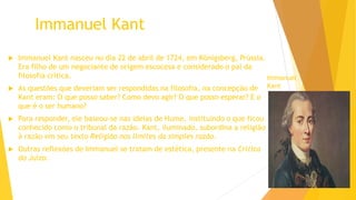 Immanuel Kant
 Immanuel Kant nasceu no dia 22 de abril de 1724, em Königsberg, Prússia.
Era filho de um negociante de origem escocesa e considerado o pai da
filosofia crítica.
 As questões que deveriam ser respondidas na filosofia, na concepção de
Kant eram: O que posso saber? Como devo agir? O que posso esperar? E o
que é o ser humano?
 Para responder, ele baseou-se nas ideias de Hume, instituindo o que ficou
conhecido como o tribunal da razão. Kant, iluminado, subordina a religião
à razão em seu texto Religião nos limites da simples razão.
 Outras reflexões de Immanuel se tratam de estética, presente na Crítica
do Juízo.
Immanuel
Kant
 