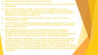  Segundo Kant existem dois tipos de conhecimentos:
 Empírico: refere-se a dados coletados pelos sentidos, ou seja, que posterior a
experiência.
 Puro: não depende do sentido, sendo anterior a experiência, ou seja,
depende da racionalidade. Um exemplo é a concepção de que duas linhas
paralelas não se cruzam. O conhecimento puro conduz a juízos universais e
necessários, classificados por Kant em:
 Juízo analítico: o predicado está incluído no sujeito, como na frase “o
triângulo tem três lados”.
 Juízo sintético: o predicado necessita ser exposto, como na frase “ o menino
é alto”. Por mais que o conceito de menino seja analisado, não extrairemos
dele o predicado é alto.
 Kant também caracterizou um termo chamado priori para designar as
situações onde são acrescentadas informações ao sujeito, mas sem a
limitação da experiência, como por exemplo “Duas linhas paralelas jamais se
cruzam”. A priori é a razão pela qual a física e matemática trabalham.
 O conhecimento, segundo Kant, é o resultado da interação entre o sujeito e
o objeto conhecido. Só conhecemos as coisas tal como as percebemos, em
nossas estruturas mentais. Desse modo a filosofia Kantiana superou as
diferenças entre o empirismo e o racionalismo, edificando um tese na qual o
conhecimento seria uma junção destas duas teses: a sensibilidade nos oferece
dados do objeto, e o entendimento determina as condições nas quais o objeto
é pensado.
 