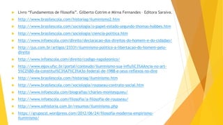  Livro “Fundamentos de filosofia”. Gilberto Cotrim e Mirna Fernandes – Editora Saraiva.
 http://www.brasilescola.com/historiag/iluminismo2.htm
 http://www.brasilescola.com/sociologia/o-papel-estado-segundo-thomas-hobbes.htm
 http://www.brasilescola.com/sociologia/ciencia-politica.htm
 http://www.infoescola.com/direito/declaracao-dos-direitos-do-homem-e-do-cidadao/
 http://jus.com.br/artigos/23331/iluminismo-politico-a-libertacao-do-homem-pelo-
direito
 http://www.infoescola.com/direito/codigo-napoleonico/
 http://www.egov.ufsc.br/portal/conteudo/iluminismo-sua-influ%C3%AAncia-no-art-
5%C2%B0-da-constitui%C3%A7%C3%A3o-federal-de-1988-e-seus-reflexos-no-dire
 http://www.brasilescola.com/historiag/iluminismo.htm
 http://www.brasilescola.com/sociologia/rousseau-contrato-social.htm
 http://www.infoescola.com/biografias/charles-montesquieu/
 http://www.infoescola.com/filosofia/a-filosofia-de-rousseau/
 http://www.sohistoria.com.br/resumos/iluminismo.php
 https://grupocst.wordpress.com/2012/06/24/filosofia-moderna-empirismo-
iluminismo/
 