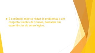  É o método onde se reduz os problemas a um
conjunto simples de termos, baseados em
experiências do senso lógico.
 