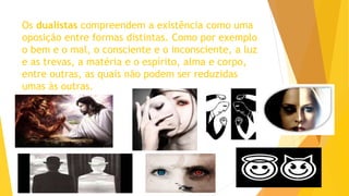 Os dualistas compreendem a existência como uma
oposição entre formas distintas. Como por exemplo
o bem e o mal, o consciente e o inconsciente, a luz
e as trevas, a matéria e o espírito, alma e corpo,
entre outras, as quais não podem ser reduzidas
umas às outras.
 