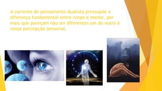 A corrente de pensamento dualista pressupõe a
diferença fundamental entre corpo e mente, por
mais que pareçam não ser diferentes um do outro à
nossa percepção sensorial.
 