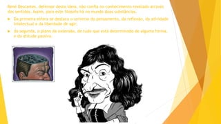 René Descartes, defensor desta ideia, não confia no conhecimento revelado através
dos sentidos. Assim, para este filósofo há no mundo duas substâncias.
 Da primeira esfera se destaca o universo do pensamento, da reflexão, da atividade
intelectual e da liberdade de agir;
 da segunda, o plano da extensão, de tudo que está determinado de alguma forma,
e da atitude passiva.
 