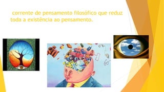 corrente de pensamento filosófico que reduz
toda a existência ao pensamento.
 