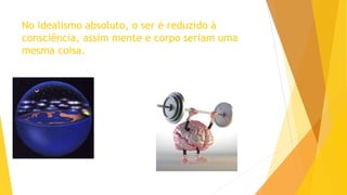 No idealismo absoluto, o ser é reduzido à
consciência, assim mente e corpo seriam uma
mesma coisa.
 