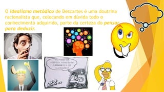 O idealismo metódico de Descartes é uma doutrina
racionalista que, colocando em dúvida todo o
conhecimento adquirido, parte da certeza do pensar
para deduzir.
 
