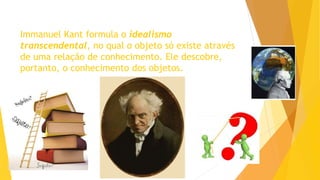 Immanuel Kant formula o idealismo
transcendental, no qual o objeto só existe através
de uma relação de conhecimento. Ele descobre,
portanto, o conhecimento dos objetos.
 