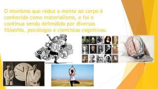 O monismo que reduz a mente ao corpo é
conhecido como materialismo, e foi e
continua sendo defendido por diversos
filósofos, psicólogos e cientistas cognitivos.
 