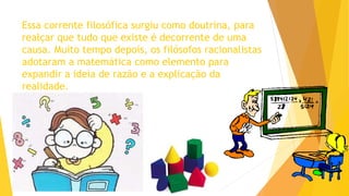Essa corrente filosófica surgiu como doutrina, para
realçar que tudo que existe é decorrente de uma
causa. Muito tempo depois, os filósofos racionalistas
adotaram a matemática como elemento para
expandir a ideia de razão e a explicação da
realidade.
 
