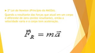  2ª Lei de Newton (Princípio da MASSA).
Quando a resultante das forças que atual em um corpo
é diferente de zero (existe resultante), então a
velocidade varia e o corpo tem aceleração.
 