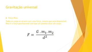 Gravitação universal
 Força Peso.
Todos os corpo se atraem com uma força, mesmo que seja desprezível.
Peso é a força gravitacional com que um planeta atrai um corpo.
 