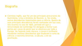 Biografia
 Cientista inglês, que foi um dos principais precursores do
Iluminismo, criou o binômio de Newton, e, fez ainda,
outras descobertas importantes para a ciência. Quatro de
suas principais descobertas foram realizadas em sua casa,
isto ocorreu no ano de 1665, período em que a
Universidade de Cambridge foi obrigada a fechar suas
portas por causa da peste que se alastrava por toda a
Europa. Na fazenda onde morava, o jovem e brilhante
estudante realizou descobertas que mudaram o rumo da
ciência: o teorema binomial, o cálculo, a lei da
gravitação.
 