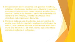  Newton sempre esteve envolvido com questões filosóficas,
religiosas e teológicas e também com a alquimia e suas obras
mostravam claramente seu conhecimento a respeito destes
assuntos. Devido a sua modéstia, não foi fácil convencê-lo a
escrever o livro Principia, considerado uma das obras
científicas mais importantes do mundo.
 Diante de todas as suas descobertas, que, sem sombra de
dúvida, contribuíram e também ampliaram os horizontes da
ciência, este cientista brilhante acreditava que ainda havia
muito a se descobrir. E, em 1727, morreu após uma vida de
grandes descobertas e realizações.
 