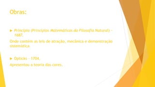 Obras:
 Principia (Princípios Matemáticos da Filosofia Natural) -
1687.
Onde contém as leis de atração, mecânica e demonstração
sistemática
 Opticks - 1704.
Apresentou a teoria das cores.
 