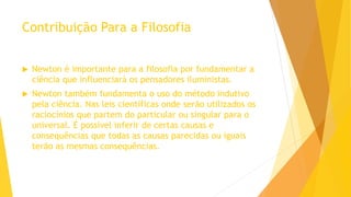 Contribuição Para a Filosofia
 Newton é importante para a filosofia por fundamentar a
ciência que influenciará os pensadores iluministas.
 Newton também fundamenta o uso do método indutivo
pela ciência. Nas leis científicas onde serão utilizados os
raciocínios que partem do particular ou singular para o
universal. É possível inferir de certas causas e
consequências que todas as causas parecidas ou iguais
terão as mesmas consequências.
 