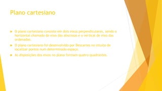Plano cartesiano
 O plano cartesiano consiste em dois eixos perpendiculares, sendo o
horizontal chamado de eixo das abscissas e o vertical de eixo das
ordenadas.
 O plano cartesiano foi desenvolvido por Descartes no intuito de
localizar pontos num determinado espaço.
 As disposições dos eixos no plano formam quatro quadrantes.
 