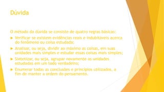 Dúvida
O método da dúvida se consiste de quatro regras básicas:
 Verificar se existem evidências reais e indubitáveis acerca
do fenômeno ou coisa estudada;
 Analisar, ou seja, dividir ao máximo as coisas, em suas
unidades mais simples e estudar essas coisas mais simples;
 Sintetizar, ou seja, agrupar novamente as unidades
estudadas em um todo verdadeiro;
 Enumerar todas as conclusões e princípios utilizados, a
fim de manter a ordem do pensamento.
 