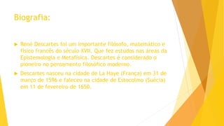 Biografia:
 René Descartes foi um importante filósofo, matemático e
físico francês do século XVII. Que fez estudos nas áreas da
Epistemologia e Metafísica. Descartes é considerado o
pioneiro no pensamento filosófico moderno.
 Descartes nasceu na cidade de La Haye (França) em 31 de
março de 1596 e faleceu na cidade de Estocolmo (Suécia)
em 11 de fevereiro de 1650.
 