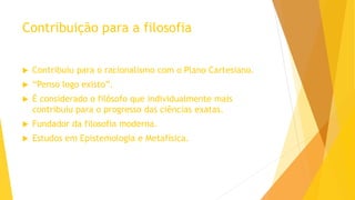 Contribuição para a filosofia
 Contribuiu para o racionalismo com o Plano Cartesiano.
 “Penso logo existo”.
 É considerado o filósofo que individualmente mais
contribuiu para o progresso das ciências exatas.
 Fundador da filosofia moderna.
 Estudos em Epistemologia e Metafísica.
 
