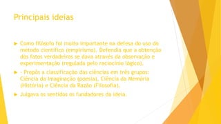 Principais ideias
 Como filósofo foi muito importante na defesa do uso do
método científico (empirismo). Defendia que a obtenção
dos fatos verdadeiros se dava através da observação e
experimentação (regulada pelo raciocínio lógico).
 - Propôs a classificação das ciências em três grupos:
Ciência da Imaginação (poesia), Ciência da Memória
(História) e Ciência da Razão (Filosofia).
 Julgava os sentidos os fundadores da ideia.
 