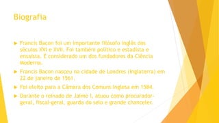 Biografia
 Francis Bacon foi um importante filósofo inglês dos
séculos XVI e XVII. Foi também político e estadista e
ensaísta. É considerado um dos fundadores da Ciência
Moderna.
 Francis Bacon nasceu na cidade de Londres (Inglaterra) em
22 de janeiro de 1561.
 Foi eleito para a Câmara dos Comuns Inglesa em 1584.
 Durante o reinado de Jaime I, atuou como procurador-
geral, fiscal-geral, guarda do selo e grande chanceler.
 