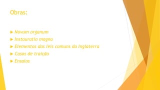Obras:
 Novum organum
 Instauratio magna
 Elementos das leis comuns da Inglaterra
 Casos de traição
 Ensaios
 
