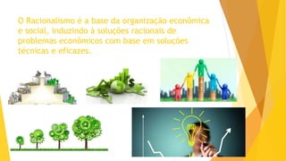 O Racionalismo é a base da organização econômica
e social, induzindo à soluções racionais de
problemas econômicos com base em soluções
técnicas e eficazes.
 
